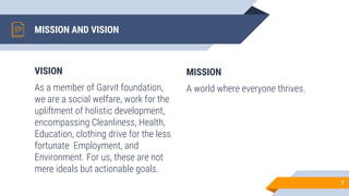 VISION
As a member of Garvit foundation,
we are a social welfare, work for the
upliftment of holistic development,
encompassing Cleanliness, Health,
Education, clothing drive for the less
fortunate Employment, and
Environment. For us, these are not
mere ideals but actionable goals.
MISSION AND VISION
MISSION
A world where everyone thrives.
7
 