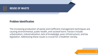 REUSE OF WASTE
Problem identification
The increasing production of waste and inefficient management techniques are
causing environmental, public health, and societal harm. Factors include
urbanization, industrialization, lack of knowledge, poor infrastructure, and lax
legislation. Addressing these issues is crucial for a healthier society.
8
 
