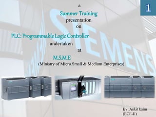 a
Summer Training
presentation
on
PLC: ProgrammableLogic Controller
undertaken
at
M.S.M.E
(Ministry of Micro Small & Medium Enterprises)
By: Ankit kaim
(ECE-II)
 
