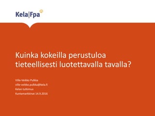 Kuinka kokeilla perustuloa
tieteellisesti luotettavalla tavalla?
Ville-Veikko Pulkka
ville-veikko.pulkka@kela.fi
Kelan tutkimus
Kuntamarkkinat 14.9.2016
 