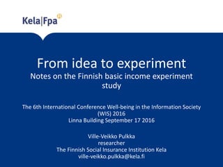 From idea to experiment
Notes on the Finnish basic income experiment
study
The 6th International Conference Well-being in the Information Society
(WIS) 2016
Linna Building September 17 2016
Ville-Veikko Pulkka
researcher
The Finnish Social Insurance Institution Kela
ville-veikko.pulkka@kela.fi
 