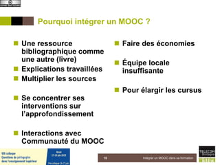 Pourquoi intégrer un MOOC ?
 Une ressource
bibliographique comme
une autre (livre)
 Explications travaillées
 Multiplier les sources
 Se concentrer ses
interventions sur
l’approfondissement
 Interactions avec
Communauté du MOOC
 Faire des économies
 Équipe locale
insuffisante
 Pour élargir les cursus
5 juin 2015 Intégrer un MOOC dans sa formation10
 