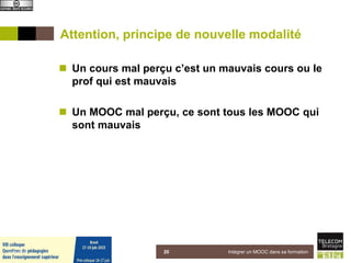 Attention, principe de nouvelle modalité
 Un cours mal perçu c’est un mauvais cours ou le
prof qui est mauvais
 Un MOOC mal perçu, ce sont tous les MOOC qui
sont mauvais
Intégrer un MOOC dans sa formation205 juin 2015
 