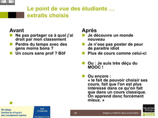 Le point de vue des étudiants …
extraits choisis
Avant
 Ne pas partager ce à quoi j’ai
droit par mon classement
 Perdre du temps avec des
gens moins bons ?
 Un cours sans prof ? Bôf

Après
 Je découvre un monde
nouveau
 Je n’ose pas poster de peur
de paraitre idiot
 Plus de cours comme celui-ci
 Ou : Je suis très déçu du
MOOC !
 Ou encore :
« le fait de pouvoir choisir ses
cours, fait que l'on est plus
intéressé dans ce qu'on fait
que dans un cours classique.
On apprend donc forcément
mieux. »
Intégrer un MOOC dans sa formation215 juin 2015
 