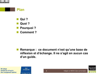 Plan
 Qui ?
 Quoi ?
 Pourquoi ?
 Comment ?
 Remarque : ce document n’est qu’une base de
réflexion et d’échange. Il ne s’agit en aucun cas
d’un guide.
5 juin 2015 Intégrer un MOOC dans sa formation3
 
