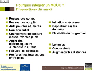 Pourquoi intégrer un MOOC ?
Propositions du mardi
 Ressources comp.
 Ressources supplé
 Aide pour les étudiants
 Non présentiel
 Changement de posture
classe inversée p. ex.
 Approche
interdisciplinaire
-> étendre le cursus
 Réduire les distances
 Renforcer les interactions
entre pairs
 Initiation à un cours
 Capitaliser sur les
données
 Flexibilité du programme
 Le temps
 Concessions
 Augmenter les distances
5 juin 2015 Intégrer un MOOC dans sa formation9
 