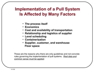 Implementation of a Pull System Is Affected by Many Factors The process itself Economics Cost and availability of transportation Relationship and logistics of supplier Level scheduling Containerization Supplier, customer, and warehouse Floor space These are the reasons why there are only guidelines and not concrete rules governing the implementation of pull systems.  Real data and common sense must be applied . 10/12/98 