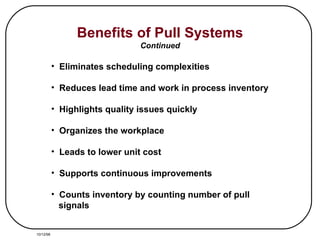 Benefits of Pull Systems Continued Eliminates scheduling complexities Reduces lead time and work in process inventory Highlights quality issues quickly Organizes the workplace Leads to lower unit cost Supports continuous improvements Counts inventory by counting number of pull signals 10/12/98 