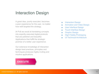 Interaction Design
                      A great idea, poorly executed, becomes      ■   Interaction Design
                      a poor experience for the user, no matter   ■   Animation and Video Design
                      how well targeted the strategy.             ■   User Interface Design
                                                                  ■   Touch Interface Design
                      At Pull we excel at translating concepts    ■   Graphic Design
                      into expertly executed digital products     ■   High Fidelity Prototyping
                      that are polished and beautiful.            ■   UI Technical Architecture
                      Applications that fulfill the strategic
                      promise of a better user experience.

                      Our extensive knowledge of interaction
                      design best practices, principles and
                      techniques produces highly inviting and
                      intuitive applications.




© 2012 Pull Media LLC. All rights reserved.                                                        10
 
