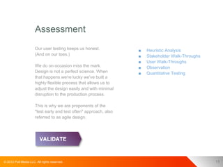 Assessment
                      Our user testing keeps us honest.            ■   Heuristic Analysis
                      (And on our toes.)                           ■   Stakeholder Walk-Throughs
                                                                   ■   User Walk-Throughs
                      We do on occasion miss the mark.             ■   Observation
                      Design is not a perfect science. When        ■   Quantitative Testing
                      that happens we're lucky we've built a
                      highly flexible process that allows us to
                      adjust the design easily and with minimal
                      disruption to the production process.

                      This is why we are proponents of the
                      "test early and test often" approach, also
                      referred to as agile design.




© 2012 Pull Media LLC. All rights reserved.                                                        11
 