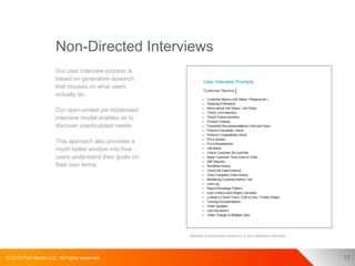 Non-Directed Interviews
                      Our user interview process is
                      based on generative research
                      that focuses on what users
                      actually do.

                      Our open-ended yet moderated
                      interview model enables us to
                      discover unarticulated needs.

                      This approach also provides a
                      much better window into how
                      users understand their goals on
                      their own terms.




                                                        Sample of a prompts sheet for a non-directed interview.




© 2012 Pull Media LLC. All rights reserved.                                                                       13
 