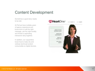Content Development
                      Sometimes a good story needs
                      to be told.

                      At Pull we have multiple years
                      of agency experience and
                      know-how to craft the right
                      message, use the right tonality
                      and thread a captivating
                      interactive story together.

                      In addition, our copywriters
                      know how to make dry and
                      verbose technical content
                      consumable on digital devices.




© 2012 Pull Media LLC. All rights reserved.             16
 