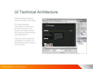 UI Technical Architecture
                      Interaction design begets a
                      deep knowledge of technology.

                      Our design approach
                      incorporates UI architecture
                      best practices early in the
                      process and follows through
                      with expert and pixel accurate
                      code development.

                      Front-end code development
                      can happen in parallel to our
                      prototyping process so there is
                      no loss of time.




© 2012 Pull Media LLC. All rights reserved.             20
 