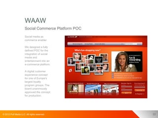 WAAW
                      Social Commerce Platform POC
                      Social media as
                      commerce enabler.

                      We designed a fully
                      defined POC for the
                      integration of social
                      media and
                      entertainment into an
                      e-commerce platform.

                      A digital customer
                      experience concept
                      for one of Europe's
                      largest loyalty
                      program groups. The
                      board unanimously
                      approved the concept
                      for production.




© 2012 Pull Media LLC. All rights reserved.          22
 