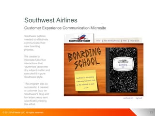 Southwest Airlines
                      Customer Experience Communication Microsite
                      Southwest Airlines
                      needed to effectively
                      communicate their
                      new boarding
                      process.

                      We created a
                      microsite full of fun
                      interactions that
                      “dummied” down the
                      dry subject matter and
                      executed it in pure
                      Southwest style.

                      The program was so
                      successful, it created
                      a customer buzz on
                      Southwest's blog and
                      fan letters were sent
                      specifically praising
                      this effort.


© 2012 Pull Media LLC. All rights reserved.                         23
 