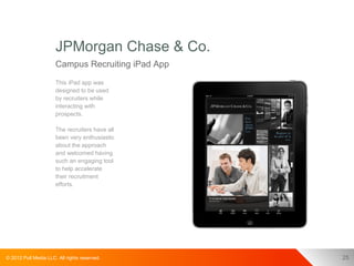 JPMorgan Chase & Co.
                      Campus Recruiting iPad App
                      This iPad app was
                      designed to be used
                      by recruiters while
                      interacting with
                      prospects.

                      The recruiters have all
                      been very enthusiastic
                      about the approach
                      and welcomed having
                      such an engaging tool
                      to help accelerate
                      their recruitment
                      efforts.




© 2012 Pull Media LLC. All rights reserved.        25
 