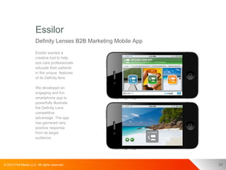 Essilor
                      Definity Lenses B2B Marketing Mobile App
                      Essilor wanted a
                      creative tool to help
                      eye care professionals
                      educate their patients
                      in the unique features
                      of its Definity lens.

                      We developed an
                      engaging and fun
                      smartphone app to
                      powerfully illustrate
                      the Definity Lens
                      competitive
                      advantage. The app
                      has garnered very
                      positive response
                      from its target
                      audience.




© 2012 Pull Media LLC. All rights reserved.                      26
 