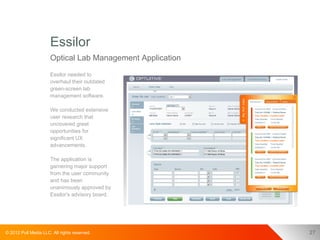 Essilor
                      Optical Lab Management Application
                      Essilor needed to
                      overhaul their outdated
                      green-screen lab
                      management software.

                      We conducted extensive
                      user research that
                      uncovered great
                      opportunities for
                      significant UX
                      advancements.

                      The application is
                      garnering major support
                      from the user community
                      and has been
                      unanimously approved by
                      Essilor's advisory board.




© 2012 Pull Media LLC. All rights reserved.                27
 