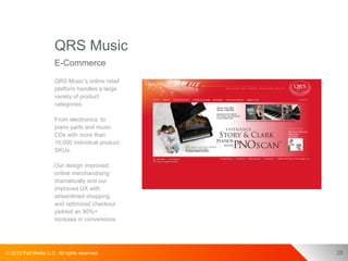 QRS Music
                      E-Commerce
                      QRS Music's online retail
                      platform handles a large
                      variety of product
                      categories.

                      From electronics, to
                      piano parts and music
                      CDs with more than
                      10,000 individual product
                      SKUs.

                      Our design improved
                      online merchandising
                      dramatically and our
                      improved UX with
                      streamlined shopping
                      and optimized checkout
                      yielded an 80%+
                      increase in conversions.




© 2012 Pull Media LLC. All rights reserved.       28
 