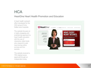 HCA
                      HeartOne Heart Health Promotion and Education
                      A heart health outreach
                      effort developed for the
                      HCA group of nine
                      Dallas area hospitals.

                      The website focuses on
                      a highly engaging and
                      entertaining approach to
                      heart health education
                      with the use of
                      interactive video hosts
                      who respond to user
                      input during online
                      surveys and fun
                      quizzes.

                      The website received a
                      75% highest score
                      approval through an
                      independent study.



© 2012 Pull Media LLC. All rights reserved.                           29
 