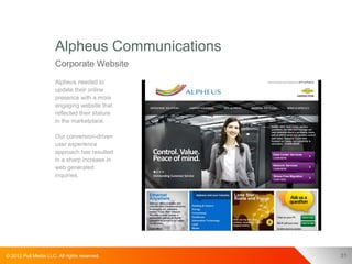 Alpheus Communications
                      Corporate Website
                      Alpheus needed to
                      update their online
                      presence with a more
                      engaging website that
                      reflected their stature
                      in the marketplace.

                      Our conversion-driven
                      user experience
                      approach has resulted
                      in a sharp increase in
                      web generated
                      inquiries.




© 2012 Pull Media LLC. All rights reserved.     31
 