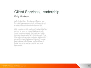 Client Services Leadership
                      Kelly Moskovic
                      Kelly, Pull's Client Development Director and
                      Principal is a seasoned media professional with
                      a passion for superior client relationships.

                      With a background in traditional media Kelly has
                      worked for some of the world's largest multi-
                      media conglomerates in their radio and cable
                      television divisions (AT&T, CBS, Gannett, Time
                      Warner) creating media marketing solutions for
                      some of the world's biggest brands (Anheuser-
                      Busch, Coca-Cola, Macy's, McDonald's and
                      Oscar Meyer) as well as regional and local
                      businesses.




© 2012 Pull Media LLC. All rights reserved.                              33
 
