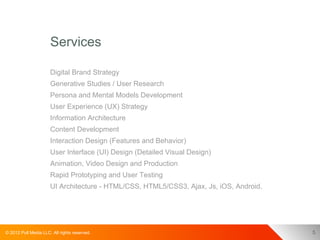 Services

                      Digital Brand Strategy
                      Generative Studies / User Research
                      Persona and Mental Models Development
                      User Experience (UX) Strategy
                      Information Architecture
                      Content Development
                      Interaction Design (Features and Behavior)
                      User Interface (UI) Design (Detailed Visual Design)
                      Animation, Video Design and Production
                      Rapid Prototyping and User Testing
                      UI Architecture - HTML/CSS, HTML5/CSS3, Ajax, Js, iOS, Android.




© 2012 Pull Media LLC. All rights reserved.                                             5
 