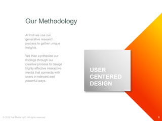 Our Methodology
                      At Pull we use our
                      generative research
                      process to gather unique
                      insights.

                      We then synthesize our
                      findings through our
                      creative process to design
                      highly effective interactive
                      media that connects with
                      users in relevant and
                      powerful ways.




© 2012 Pull Media LLC. All rights reserved.          6
 