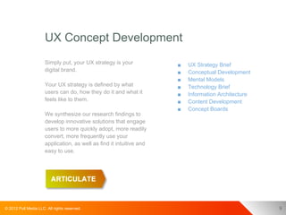 UX Concept Development
                      Simply put, your UX strategy is your            ■   UX Strategy Brief
                      digital brand.                                  ■   Conceptual Development
                                                                      ■   Mental Models
                      Your UX strategy is defined by what             ■   Technology Brief
                      users can do, how they do it and what it        ■   Information Architecture
                      feels like to them.                             ■   Content Development
                                                                      ■   Concept Boards
                      We synthesize our research findings to
                      develop innovative solutions that engage
                      users to more quickly adopt, more readily
                      convert, more frequently use your
                      application, as well as find it intuitive and
                      easy to use.




© 2012 Pull Media LLC. All rights reserved.                                                          9
 