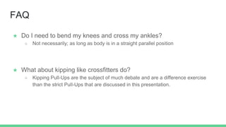 FAQ
★ Do I need to bend my knees and cross my ankles?
○ Not necessarily; as long as body is in a straight parallel position
★ What about kipping like crossfitters do?
○ Kipping Pull-Ups are the subject of much debate and are a difference exercise
than the strict Pull-Ups that are discussed in this presentation.
 