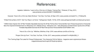 References:
Appleton, Katherine. “Learn to Do a Chin-Up in 6 Weeks: Training Plan.” Pinterest, 27 Aug. 2013,
www.pinterest.com/pin/244390717259902953/.
Howcast. “How to Do a Chin-Up | Back Workout.” YouTube, YouTube, 22 Sept. 2012, www.youtube.com/watch?v=_71FpEaq-fQ.
“9 Best Pull Up Bars of 2017: Get Your Reps in at Home.” Pythagorean Health, 19 Feb. 2018, www.pythagoreanhealth.com/best-pull-up-bars/.
“100KG Indoor Sports Chin UP Bar Portable Adjustable Exercise Sit UP Bar Pull Up Door Horizontal Bar Gym Fitness Equipment-in Horizontal
Bars from Sports & Entertainment on Aliexpress.com | Alibaba Group.” Aliexpress.com, www.aliexpress.com/item/Indoor-sports-Chin-UP-Bar-
Portable-Adjustable-Exercise-Sit-UP-Bar-Pull-Ups-Door-Horizontal-Bar/32357428081.html.
“How to Do a Chin Up.” WikiHow, WikiHow, 8 Apr. 2016, www.wikihow.com/Do-a-Chin-Up.
“Proper Chin-Up Form.” YouTube, YouTube, 10 Feb. 2017, www.youtube.com/watch?v=mRy9m2Q9_1I
“The Training Edge The Latest for Fitness Professionals.” Five Awesome Pull-Up Options, magazine.nasm.org/american-fitness-
magazine/issues/march-april-2015/pull-up-options.
 