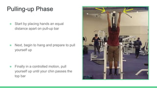 Pulling-up Phase
★ Start by placing hands an equal
distance apart on pull-up bar
★ Next, begin to hang and prepare to pull
yourself up
★ Finally in a controlled motion, pull
yourself up until your chin passes the
top bar
 