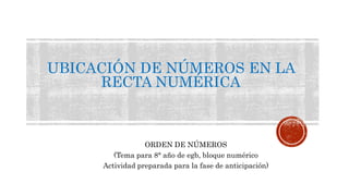 UBICACIÓN DE NÚMEROS EN LA 
RECTA NUMÉRICA 
ORDEN DE NÚMEROS 
(Tema para 8° año de egb, bloque numérico 
Actividad preparada para la fase de anticipación) 
 