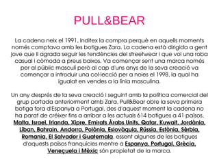 PULL&BEAR
La cadena neix el 1991, Inditex la compra perquè en aquells moments 
només comptava amb les botigues Zara. La cadena està dirigida a gent 
jove que li agrada seguir les tendències del streetwear i que vol una roba 
casual i còmoda a preus baixos. Va començar sent una marca només 
per al públic masculí però al cap d'uns anys de la seva creació va 
començar a introduir una col∙lecció per a noies el 1998, la qual ha 
igualat en vendes a la línia masculina.
Un any després de la seva creació i seguint amb la política comercial del 
grup portada anteriorment amb Zara, Pull&Bear obre la seva primera 
botiga fora d'Espanya a Portugal, des d'aquest moment la cadena no 
ha parat de créixer fins a arribar a les actuals 614 botigues a 41 països, 
Malta, Israel, Irlanda, Xipre, Emirats Àrabs Units, Qatar, Kuwait, Jordània, 
Líban, Bahrain, Andorra, Polònia, Eslovàquia, Rússia, Estònia, Sèrbia, 
Romania, El Salvador i Guatemala, essent algunes de les botigues 
d'aquests països franquícies mentre a Espanya, Portugal, Grècia, 
Veneçuela i Mèxic són propietat de la marca.
 