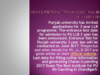 Punjab university has invited
applications for 3 year LLB
programme. The-entrance test date
for admission to PU LLB 3 year has
been announced. Entrance Test for
Punjab university 3 year law will be
conducted on June 2017. Prospectus
and other details for PU .LL.B 2017 are
given online on their official website.
Last date for filling online information
and generating Chalan is pending
2017 Exam The Best institute for PU
llb Coaching in Chandigarh
 