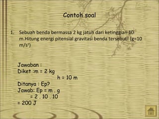 Contoh soal
1. Sebuah benda bermassa 2 kg jatuh dari ketinggian 10
m.Hitung energi pitensial gravitasi benda tersebut! (g=10
m/s2)
Jawaban :
Diket :m = 2 kg

h = 10 m

Ditanya : Ep?
Jawab: Ep = m . g
= 2 . 10 . 10
= 200 J

 