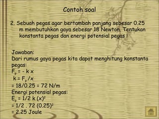 Contoh soal
2. Sebuah pegas agar bertambah panjang sebesar 0.25
m membutuhkan gaya sebesar 18 Newton. Tentukan
konstanta pegas dan energi potensial pegas !
Jawaban:
Dari rumus gaya pegas kita dapat menghitung konstanta
pegas:
Fp = - k x   
k = Fp /x
= 18/0.25 = 72 N/m
Energi potensial pegas:
Ep = 1/2 k (x)2
= 1/2 . 72 (0.25)2
= 2.25 Joule

 