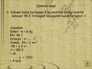 Contoh soal
3. Sebuah balok bermassa 6 kg memiliki energi kinetik
sebesar 48 J. hitunglah kecepatan balok tersebut..?
Jawaban:
Diket : m = 6 kg
Ek= 48 J
Ditanya : v=……….?
Jawab : Ek = ½ mv2
48 = ½ 6 v2
v2 = 48/3
= 16
v = √(16)
= 4 m/s

 