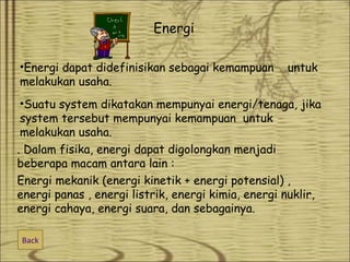 Energi
•Energi dapat didefinisikan sebagai kemampuan
melakukan usaha.

untuk

•Suatu system dikatakan mempunyai energi/tenaga, jika
system tersebut mempunyai kemampuan untuk
melakukan usaha.
. Dalam fisika, energi dapat digolongkan menjadi
beberapa macam antara lain :
Energi mekanik (energi kinetik + energi potensial) ,
energi panas , energi listrik, energi kimia, energi nuklir,
energi cahaya, energi suara, dan sebagainya.
Back

 