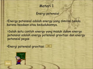 Materi 1
Energi potensial
•Energy potensial adalah energy yang dimiliki benda
karena keadaan atau kedudukannya.
•Salah satu contoh energy yang masuk dalam energy
potensial adalah energy potensial gravitasi dan energy
potensial pegas
•Energi potensial gravitasi

Back

 