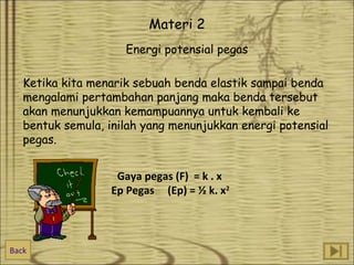 Materi 2
Energi potensial pegas
Ketika kita menarik sebuah benda elastik sampai benda
mengalami pertambahan panjang maka benda tersebut
akan menunjukkan kemampuannya untuk kembali ke
bentuk semula, inilah yang menunjukkan energi potensial
pegas.
Gaya pegas (F) = k . x
Ep Pegas (Ep) = ½ k. x2

Back

 
