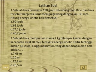 Latihan Soal
1.Sebuah bola bermassa 150 gram ditendang oleh Rino dan bola
tersebut bergerak lurus menuju gawang dengan laju 30 m/s.
Hitung energy kinetic bola tersebut!
a.50 joule
b.63 joule
c.67,5 joule
d.46,2 joule

Back

2.Sebuah bola mempunyai massa 2 kg dilempar keatas dengan
kecepatan awal 20 m/s, ternyata energy kinetic dititik tertinggi
adalah 48 joule. Tinggi maksimum yang dapat dicapai oleh bola
adalah…..
a.7,06 m
b.20 m
c.12,4 m
d.20,5 m

 