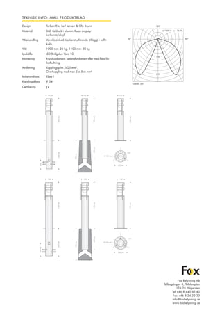 TEKNISK INFO: MALL PRODUKTBLAD
Design 	 Torben Rix, Leif Jensen & Ole Bruhn
Material 	 Stål, täcklock i silumin. Kupa av poly-	
		 karbonat/akryl.
Ytbehandling 	 Varmförzinkad. Lackerat utförande (tillägg) i valfri 	
		 kulör.
Vikt		 1000 mm: 26 kg, 1100 mm: 30 kg
Ljuskälla 	 LED Bridgelux Vero 10
Montering 	 Kryssfundament, betongfundament eller med fläns för 	
		 fastbultning.
Anslutning	 Kopplingsplint 5x25 mm².	
		 Överkoppling med max 2 st 5x6 mm²
Isolationsklass 	 Klass I
Kapslingsklass 	 IP 54
Certifiering	
90°90°
180°
Pullerten, LED
200
100
cd/1000 lm ŋ = 74,2%
Fox Belysning AB
Tellusgången 8, Telefonplan
126 26 Hägersten
Tel +46 8 440 85 40
Fax +46 8 24 22 33
info@foxbelysning.se
www.foxbelysning.se
1000mm
• •140
1000mm•••
••700mm
640mm
••200
••
• •140
1000mm•••400mm
• •140
•250 mm•
120°
•
1100mm
•
• •168
•
1100mm••
1100mm
•
• •168 • •168
430mm
••750mm
650mm
••300mm
••
•300 mm•
Ø 235 mm
120°
Ø 200 mm
 