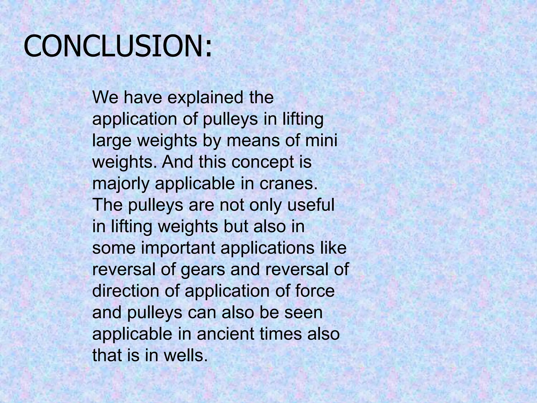 CONCLUSION:
We have explained the
application of pulleys in lifting
large weights by means of mini
weights. And this concept is
majorly applicable in cranes.
The pulleys are not only useful
in lifting weights but also in
some important applications like
reversal of gears and reversal of
direction of application of force
and pulleys can also be seen
applicable in ancient times also
that is in wells.
 