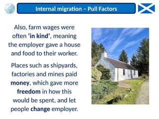Also, farm wages were
often ‘in kind’, meaning
the employer gave a house
and food to their worker.
Places such as shipyards,
factories and mines paid
money, which gave more
freedom in how this
would be spent, and let
people change employer.
Internal migration – Pull Factors
 