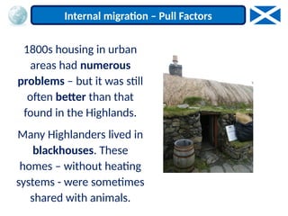 1800s housing in urban
areas had numerous
problems – but it was still
often better than that
found in the Highlands.
Many Highlanders lived in
blackhouses. These
homes – without heating
systems - were sometimes
shared with animals.
Internal migration – Pull Factors
 
