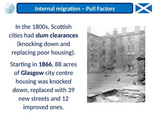 In the 1800s, Scottish
cities had slum clearances
(knocking down and
replacing poor housing).
Starting in 1866, 88 acres
of Glasgow city centre
housing was knocked
down, replaced with 39
new streets and 12
improved ones.
Internal migration – Pull Factors
 