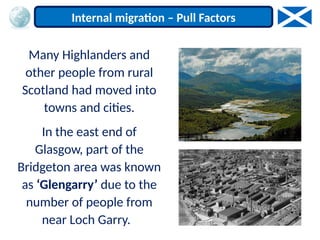 Many Highlanders and
other people from rural
Scotland had moved into
towns and cities.
In the east end of
Glasgow, part of the
Bridgeton area was known
as ‘Glengarry’ due to the
number of people from
near Loch Garry.
Internal migration – Pull Factors
 
