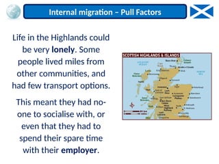 Life in the Highlands could
be very lonely. Some
people lived miles from
other communities, and
had few transport options.
This meant they had no-
one to socialise with, or
even that they had to
spend their spare time
with their employer.
Internal migration – Pull Factors
 