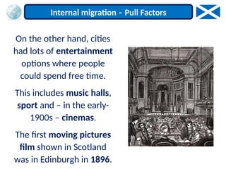 On the other hand, cities
had lots of entertainment
options where people
could spend free time.
This includes music halls,
sport and – in the early-
1900s – cinemas.
The first moving pictures
film shown in Scotland
was in Edinburgh in 1896.
Internal migration – Pull Factors
 